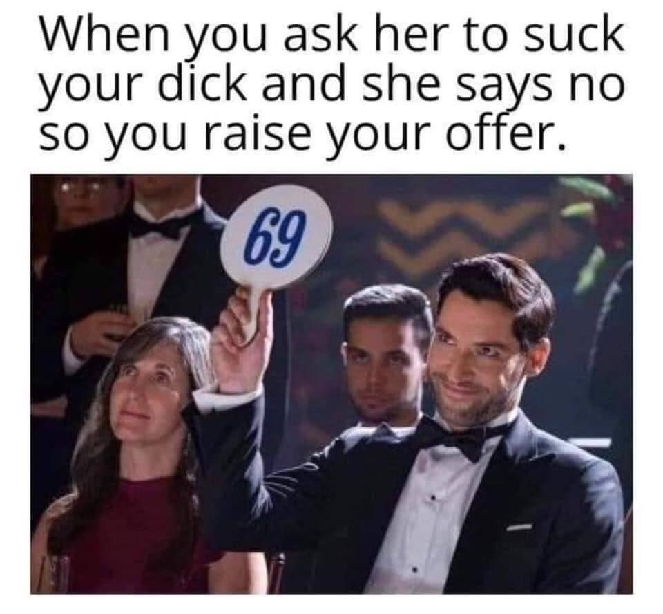 When you ask her to suck your dick and she says no SO you raise your offer. a