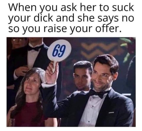 When you ask her to suck your dick and she says no SO you raise your offer. a