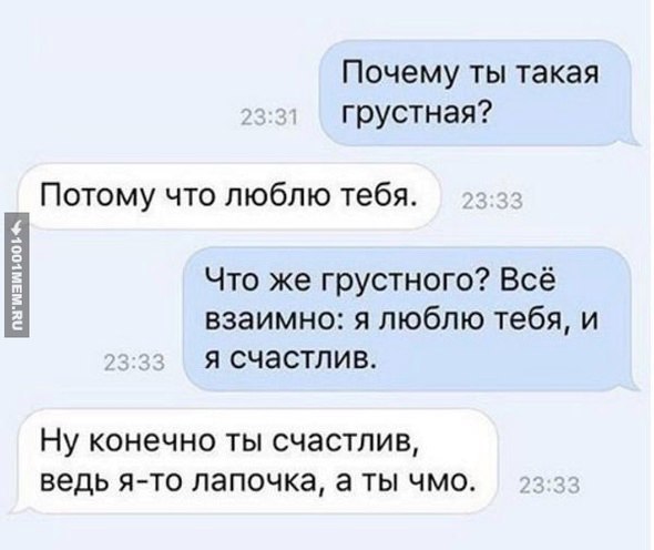 Почему ты такая грустная? Потому что люблю тебя. Что же грустного? Всё взаимно: я люблю тебя, и я счастлив. Ну конечно ты счастлив, ведь я-то лапочка, аты чмо.