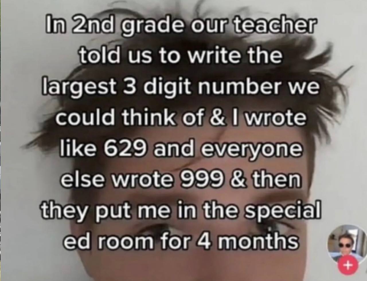 In grade our teacher, told ustowrite the largest 3 digit number could think от like 629 апа еуегуопе else wrote 999 then they put in the special room for 4 months 1 wig
