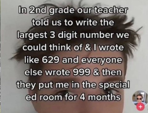 In grade our teacher, told ustowrite the largest 3 digit number could think от like 629 апа еуегуопе else wrote 999 then they put in the special room for 4 months 1 wig