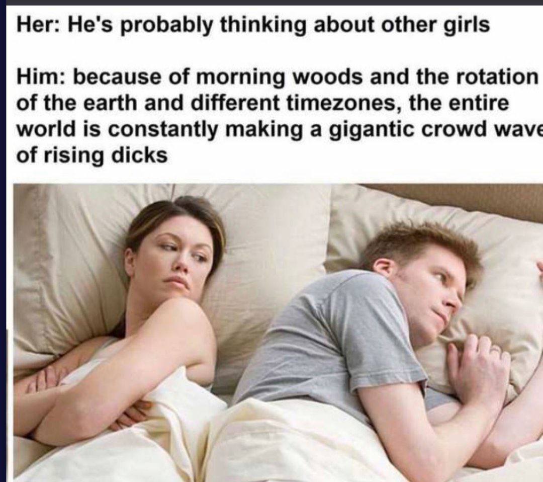 Her: He's probably thinking about other girls Him: because of morning woods and the rotation of the earth and different timezones, the entire world is constantly making a gigantic crowd wave of rising