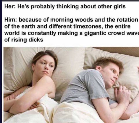 Her: He's probably thinking about other girls Him: because of morning woods and the rotation of the earth and different timezones, the entire world is constantly making a gigantic crowd wave of rising