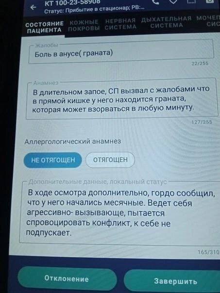100- Статус: Прибытие в стационар; СОСТОЯНИЕ ПАЦИЕНТА Боль в анусе( граната) В длительном запое, вызвал с жалобами что в прямой кишке у него находится граната, которая может взорваться в любую минуту.