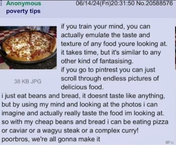 Anonymous 06/14/24(Fri)20:31:50 No.20588576 poverty tips if you train your mind, you can actually emulate the taste and texture of any food youre looking at. it takes time, but it's similar to any oth