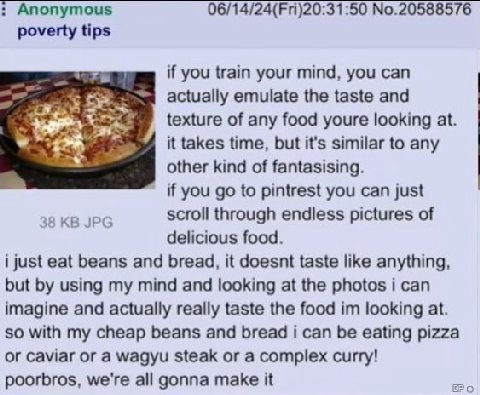 Anonymous 06/14/24(Fri)20:31:50 No.20588576 poverty tips if you train your mind, you can actually emulate the taste and texture of any food youre looking at. it takes time, but it's similar to any oth