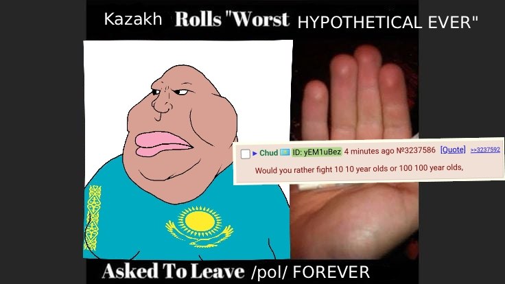 Kazakh Rolls"Worst HYPOTHETICAL EVER" (me Спид 10: 4 адо №3237586 [Quote] >>3237592 Would you rather fight 10 10 year olds or 100 100 year olds, Asked To Leave /pol/ FOREVER