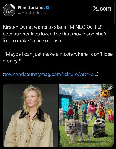 Х.сот Film Updates Kirsten Dunst wants to star in ‘MINECRAFT 2’ because her kids loved the first movie and she’d like to make “a pile of cash.” “Maybe can just make a movie where don’t lose money?” чи