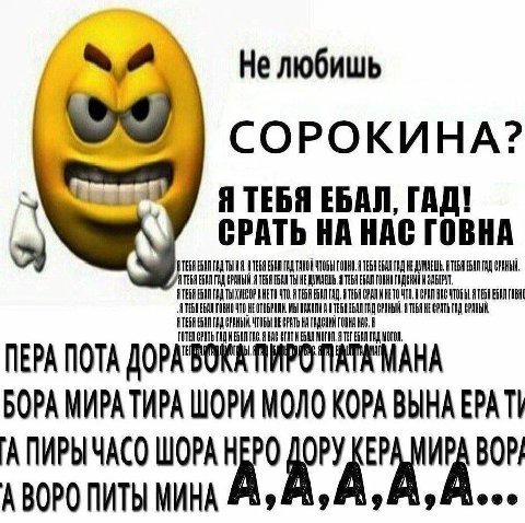 Не любишь СОРОКИНА? Я ТЕБЯ ЕБАЛ, ГАД! СРАТЬ НА НАС ГОВНА EGAN A ВАЛ TAQ EGAN ГАД A ТЕБЯ EGAN HE ДУМАЕШЬ. TEGA НА ГОВНО ЧТО ОРАТЬ ПЕРА ПОТА БОРА МИРАТИРА ШОРИ ВЫНА EPA АПИРЫЧАСО ШОРА А ВОРО ПИТЫ МИНА ‘