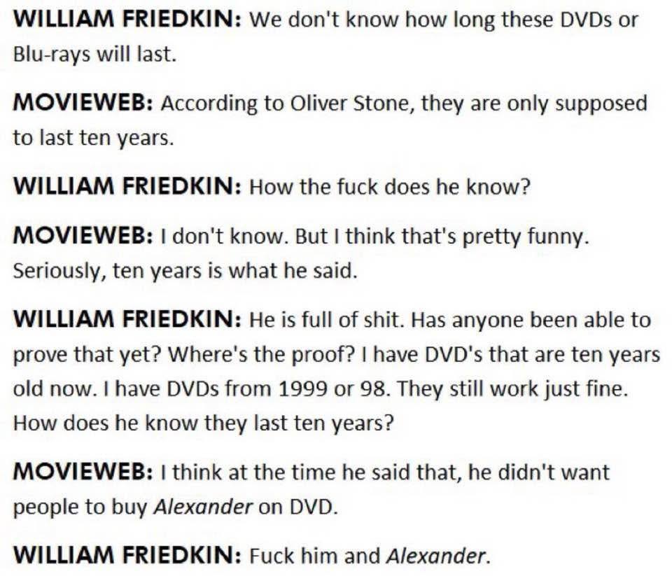 WILLIAM FRIEDKIN: We don't know how long these DVDs Blu-rays will last. MOVIEWEB: According to Oliver Stone, they are only supposed to last ten years. WILLIAM FRIEDKIN: How the fuck does he know? MOVI