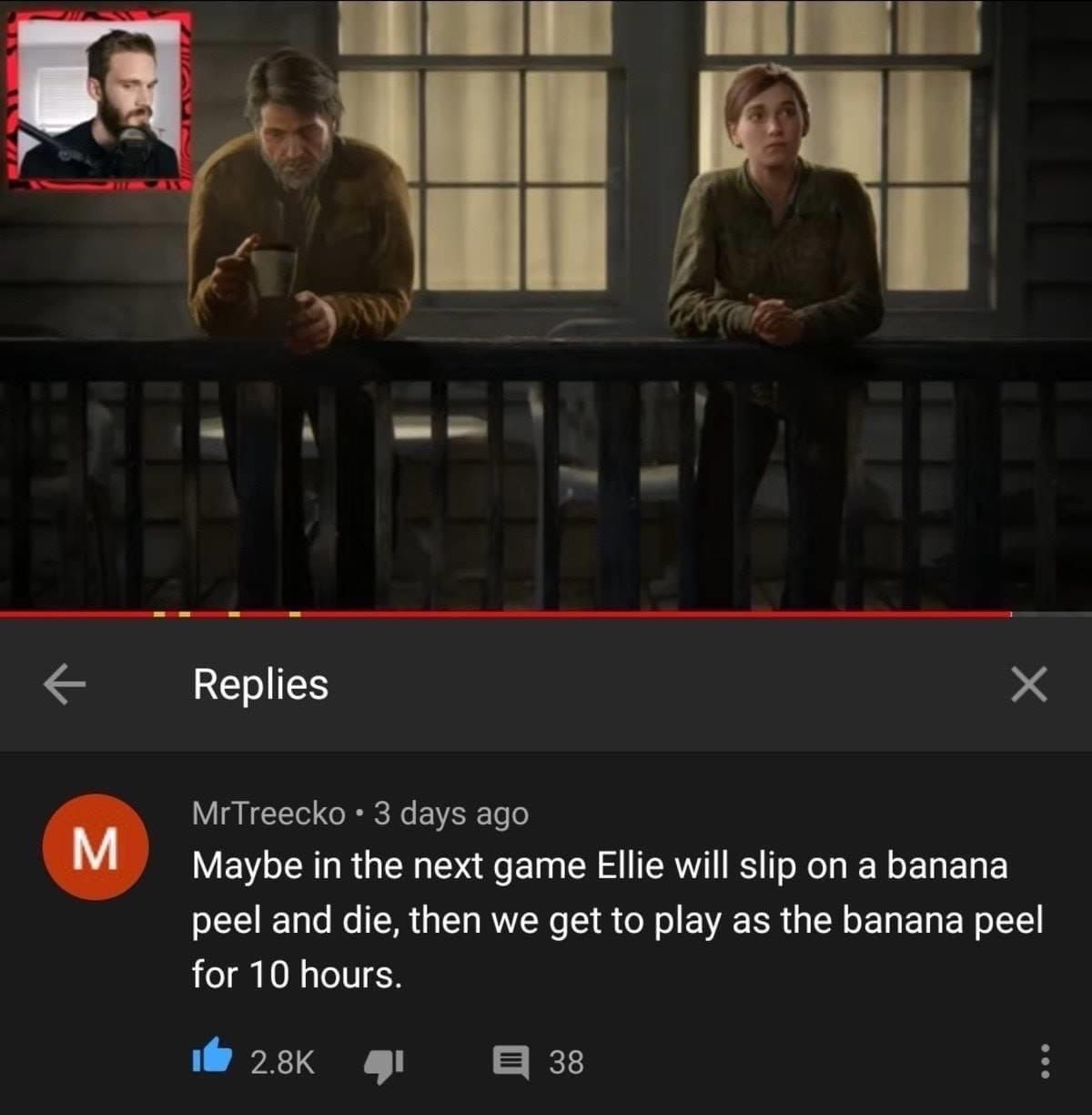 Replies MrTreecko 3 days ago Maybe in the next game Ellie will slip on a banana peel and die, then we get to play as the banana peel for 10 hours. 38