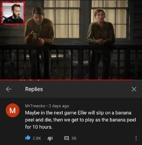 Replies MrTreecko 3 days ago Maybe in the next game Ellie will slip on a banana peel and die, then we get to play as the banana peel for 10 hours. 38