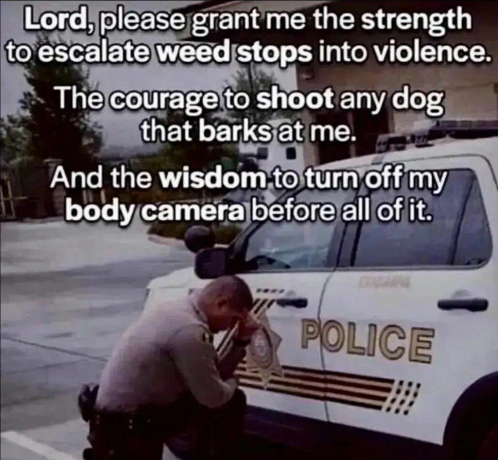 Lord, please grant me the strength to escalate weed stops into violence The courage to shoot any dog that barks at me. And the wisdom to turn off my body camera before all of it.