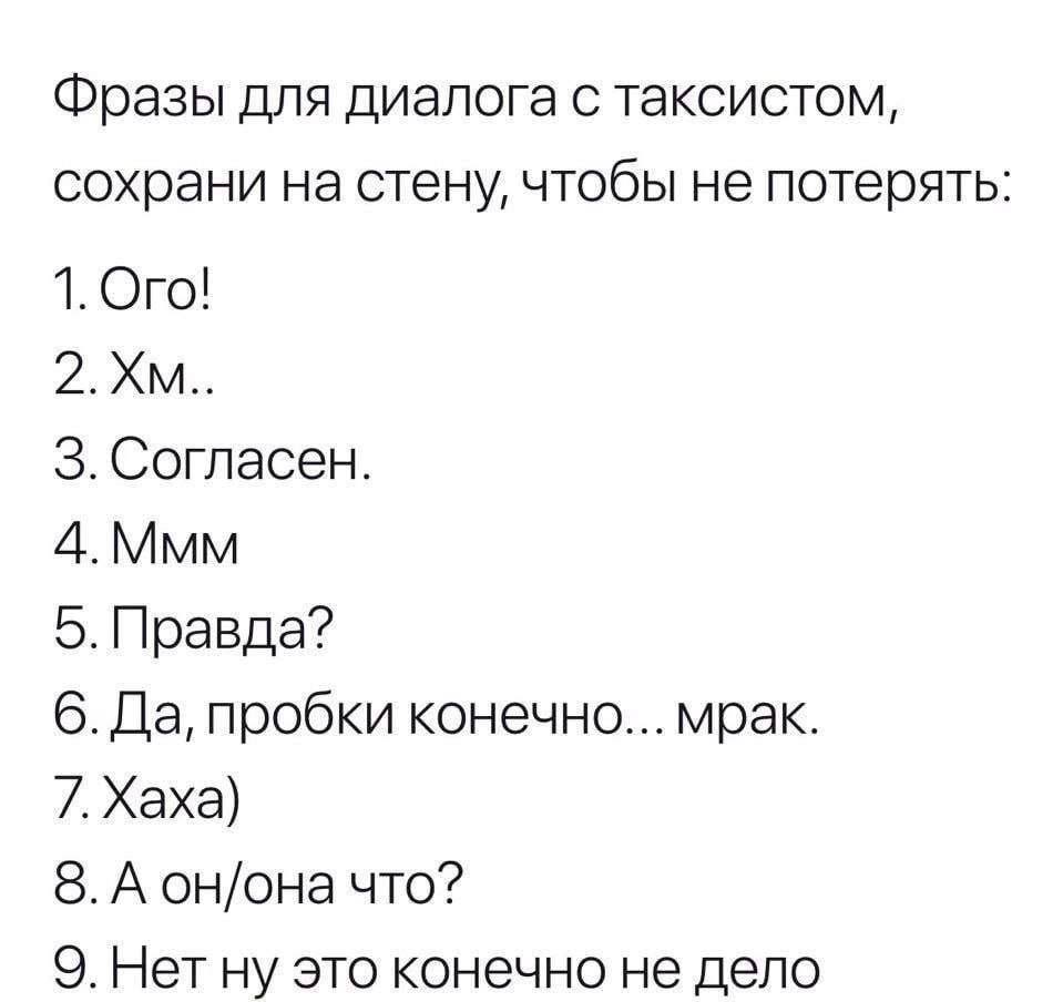 Фразы для диалога с таксистом, сохрани на стену, чтобы не потерять: 1. Ого! 3. Согласен. 4.Ммм 5. Правда? 6. Да, пробки конечно... мрак. 7.Хаха) 8. А он/она что? 9. Нет ну это конечно не дело