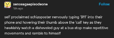 xenosagaepisodeone self proclaimed schizoposter nervously typing 911 into their phone and hovering their thumb above the call key as they hawkishly watch a disheveled guy at a bus stop make repetitive