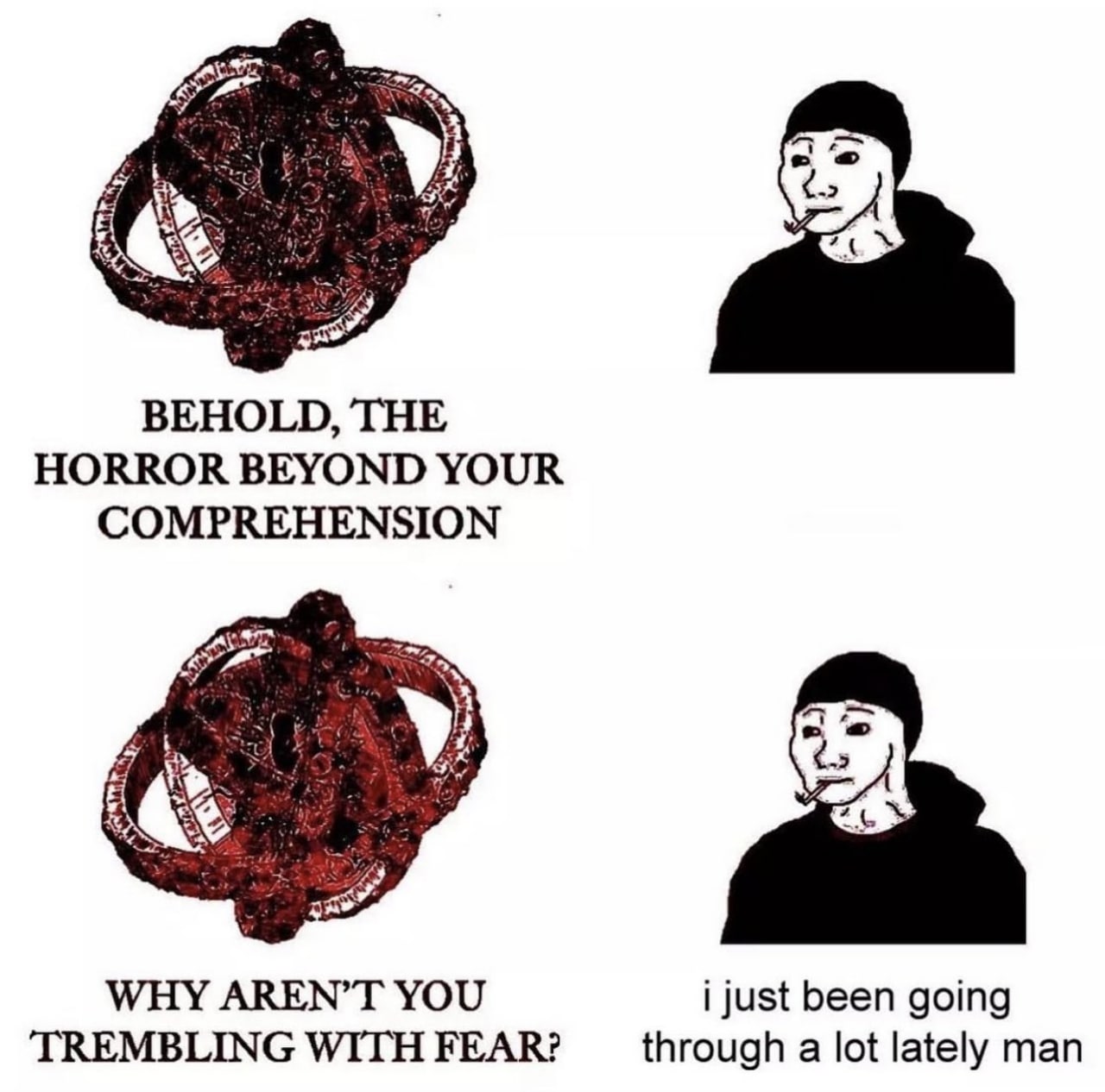 BEHOLD, THE HORROR BEYOND YOUR COMPREHENSION у Я» WHY AREN’T YOU i just been going WITH FEAR? through a lot lately man