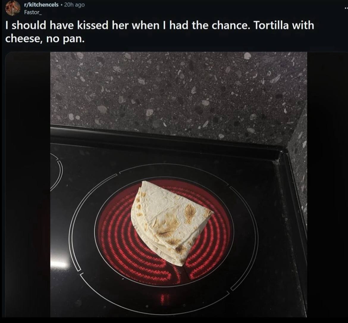r/kitchencels ago Fastor_ should have kissed her when had the chance. Tortilla with cheese, no pan.