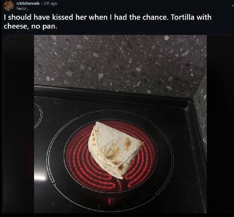 r/kitchencels ago Fastor_ should have kissed her when had the chance. Tortilla with cheese, no pan.