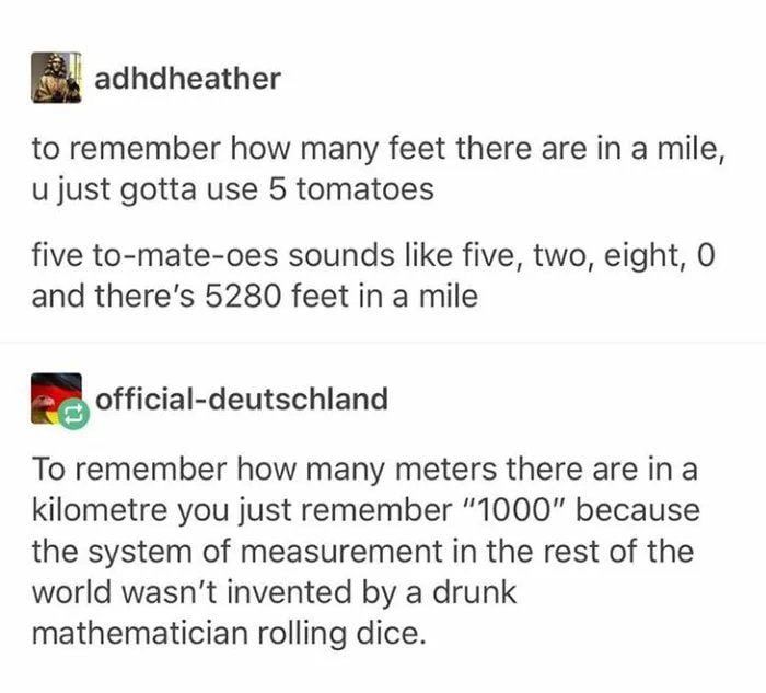 adhdheather to remember how many feet there are in a mile, и just gotta use 5 tomatoes five to-mate-oes sounds like five, two, eight, 0 and there's 5280 feet in a mile official-deutschland To remember