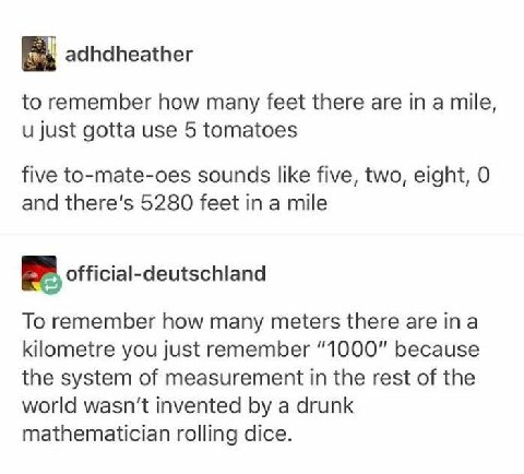 adhdheather to remember how many feet there are in a mile, и just gotta use 5 tomatoes five to-mate-oes sounds like five, two, eight, 0 and there's 5280 feet in a mile official-deutschland To remember