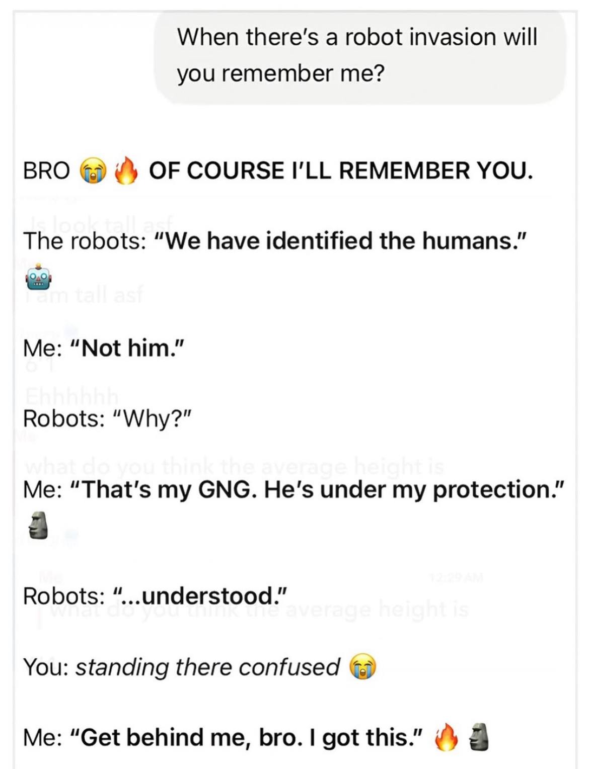 When a robot invasion will you remember me? BRO OF COURSE REMEMBER YOU. The robots: “We have identified the humans.” Me: “Not him.” Robots: “Why?” Me: “That's СМС. under my protection.” 8 Robots: “...