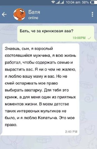 10:04 50% Батя online Бать, че за кринжовая ава? Знаешь, сын, я взрослый состоявшийся мужчина, я всю жизнь работал, чтобы содержать семью и вырастить вас. Я ни о чем не жалею, я люблю вашу маму и вас.