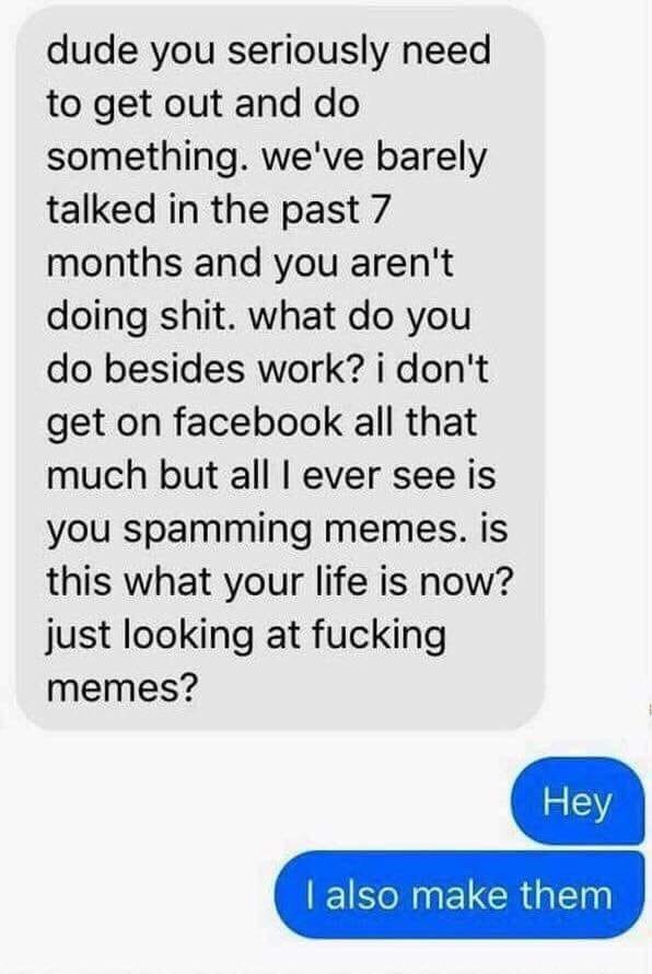 dude you seriously need to get out and something. we've barely talked in the past 7 months and you aren't doing shit. what you besides work? don't get on facebook all that much but all ever see is you
