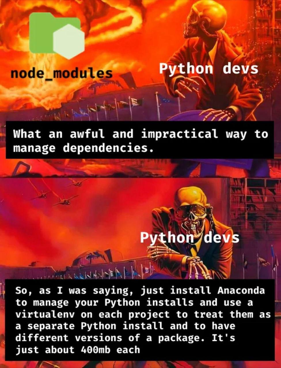 у Python devs What awful and impractical way to manage dependencies. Python7devs 2 So, as I was saying, just install Anaconda to manage your Python installs and use a virtualenv on each project to tre