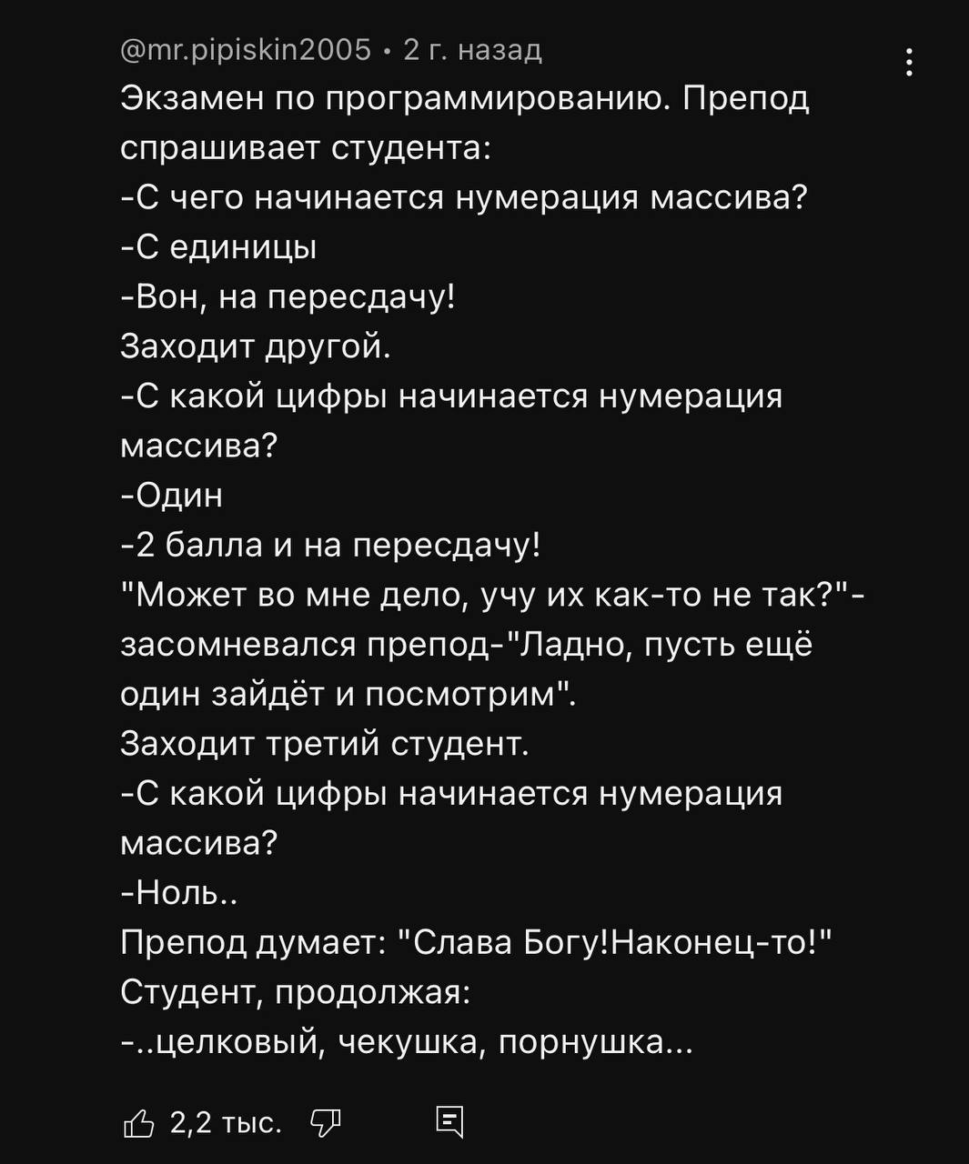 2 назад Экзамен по программированию. Препод спрашивает студента: -С чего начинается нумерация массива? -С единицы -Вон, на пересдачу! Заходит другой. -С какой цифры начинается нумерация массива? -Один