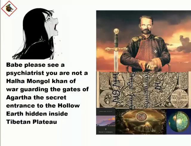Babe please see a psychiatrist you are not a Наша Mongol khan of war guarding the gates of Agartha the secret entrance to the Hollow Earth hidden inside Tibetan Plateau