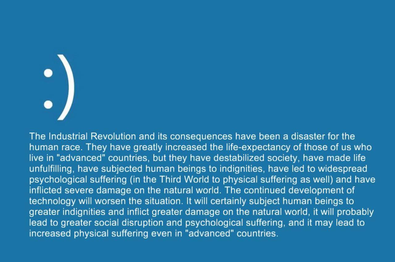 The Industrial Revolution and its consequences have been a disaster for the human race. They have greatly increased the life-expectancy of those of who live in "advanced" countries, but they have dest
