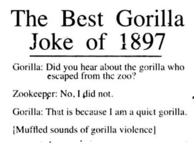 The Best Gorilla Joke of 1897 Gorilla: Did you hear about the gorilla who escaped from the 200? Zookeeper: No, I did not. Gorilla: That is because a quiet gorilla. sounds of gorilla violence]