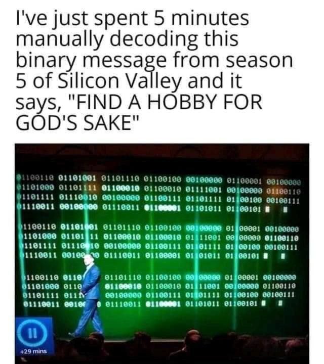 I've just spent 5 minutes manually decoding this binary message from season 5 of Silicon Valley and it says, "FIND A HOBBY FOR GOD'S SAKE" 1101600 01190010 61111001 01191001 91110 61160106 91110010 00
