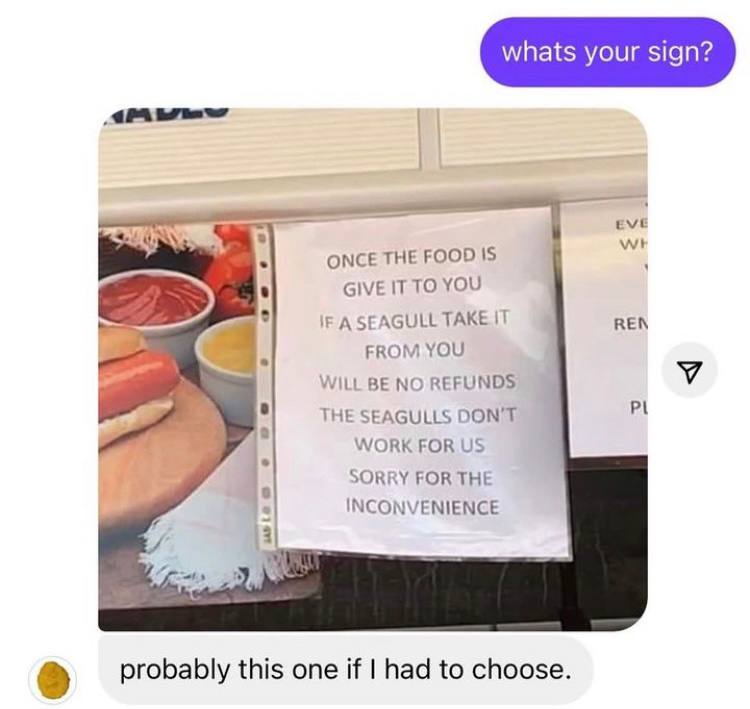whats your sign? eve ONCE THE FOOD 15 GIVE IT TO YOU A SEAGULL REN FROM YOU WILL BE NO REFUNDS THE SEAGULLS DON'T WORK FOR SORRY FOR THE INCONVENIENCE 3 probably this one if had to choose.