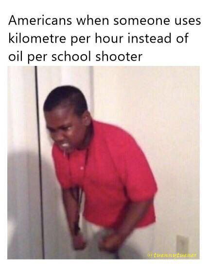 Americans when someone uses kilometre per hour instead of oil per school shooter