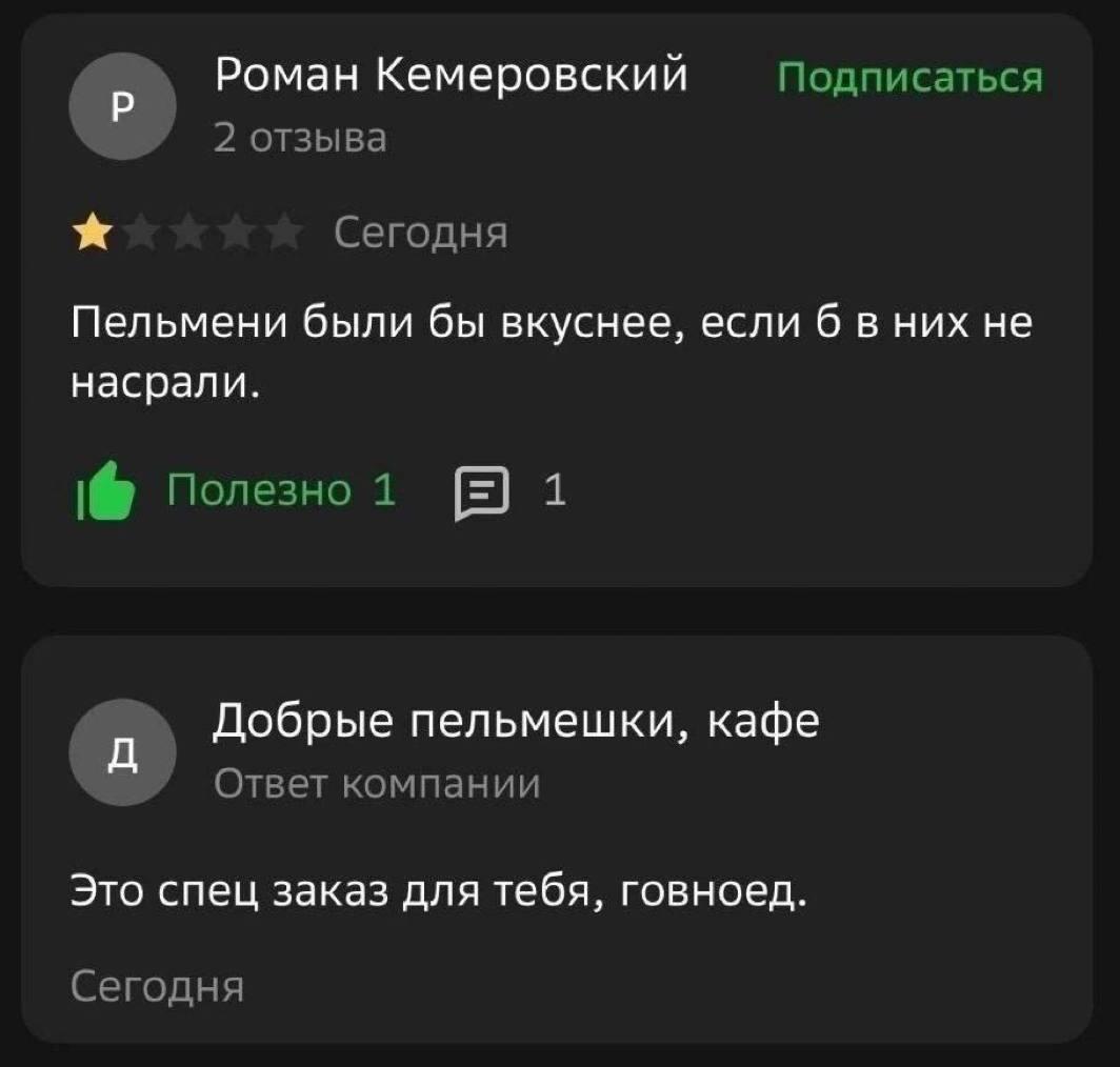 Роман Кемеровский Подписаться 2 отзыва Сегодня Пельмени были бы вкуснее, если 6 в них не насрали. Полезно 1 1 Добрые пельмешки, кафе Ответ компании Это спец заказ для тебя, говноед. Сегодня