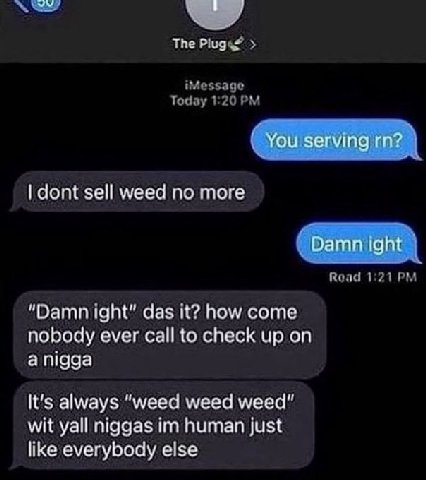 The Plugs? Today 1:20 iMessage ЭСТ dont sell weed no more Road 1:21 “Damn ight" das it? how come nobody ever call to check up on а It's always “weed weed weed” wit yall niggas human just like everybod