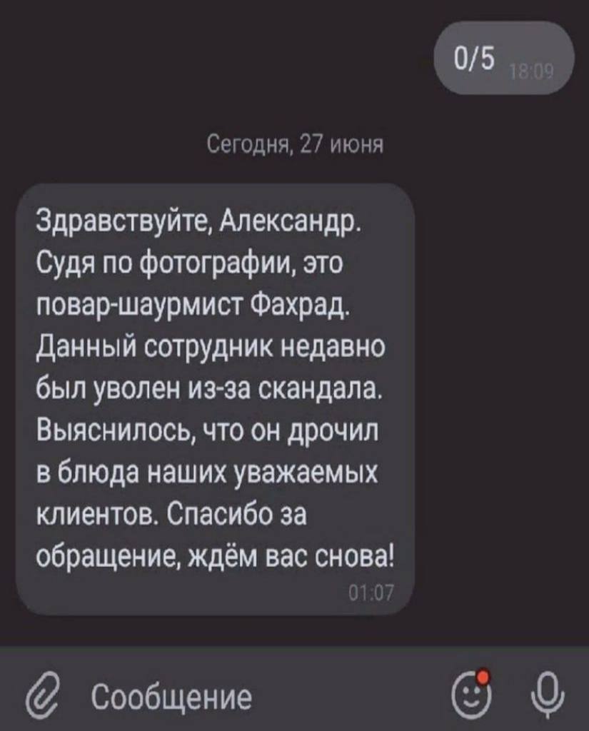 Сегодня, 27 июня Здравствуйте, Александр. Судя по фотографии, это повар-шаурмист Фахрад. Данный сотрудник недавно был уволен из-за скандала. Выяснилось, что он дрочил в блюда наших уважаемых клиентов.