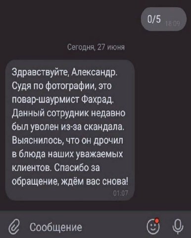 Сегодня, 27 июня Здравствуйте, Александр. Судя по фотографии, это повар-шаурмист Фахрад. Данный сотрудник недавно был уволен из-за скандала. Выяснилось, что он дрочил в блюда наших уважаемых клиентов.