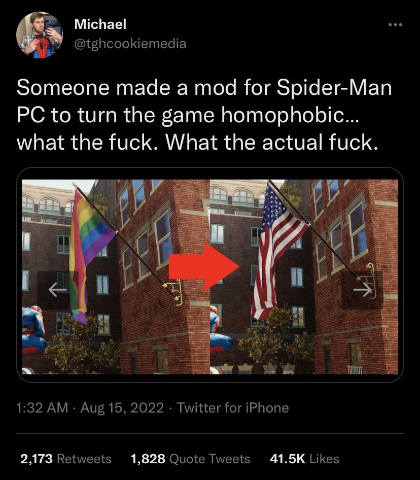 Michael @tghcookiemedia Someone made a mod for Spider-Man to turn the game homophobic... what the fuck. What the actual fuck. 1:32 Aug 15, 2022 Twitter for iPhone 2,173 Retweets 1,828 Quote Tweets Lik