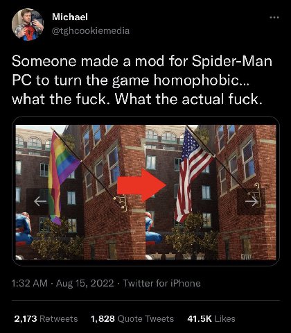 Michael @tghcookiemedia Someone made a mod for Spider-Man to turn the game homophobic... what the fuck. What the actual fuck. 1:32 Aug 15, 2022 Twitter for iPhone 2,173 Retweets 1,828 Quote Tweets Lik