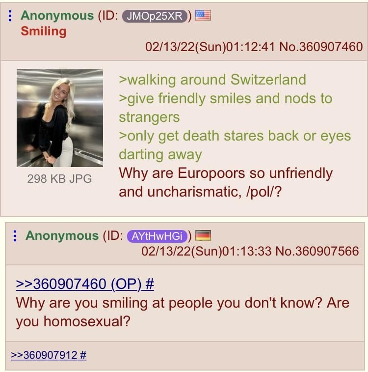 Anonymous Smiling 02/13/22(Sun)01:12:41 No.360907460 >walking around Switzerland >give friendly smiles and nods to strangers >only get death stares back or eyes darting away 298 JPG Why are Europoors 