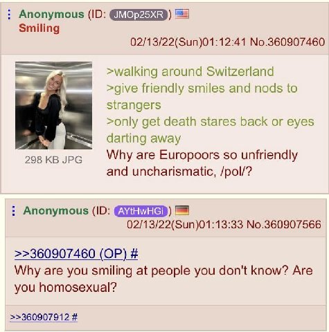 Anonymous Smiling 02/13/22(Sun)01:12:41 No.360907460 >walking around Switzerland >give friendly smiles and nods to strangers >only get death stares back or eyes darting away 298 JPG Why are Europoors 