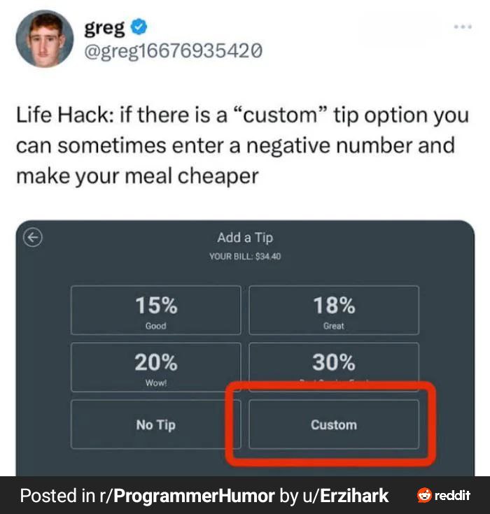 greg @gregi6676935420 Life Hack: if there is a “custom” tip option you can sometimes enter a negative number and make your meal cheaper Add BILL 30% No Tip Custom Posted in r/ProgrammerHumor u/Erzihar
