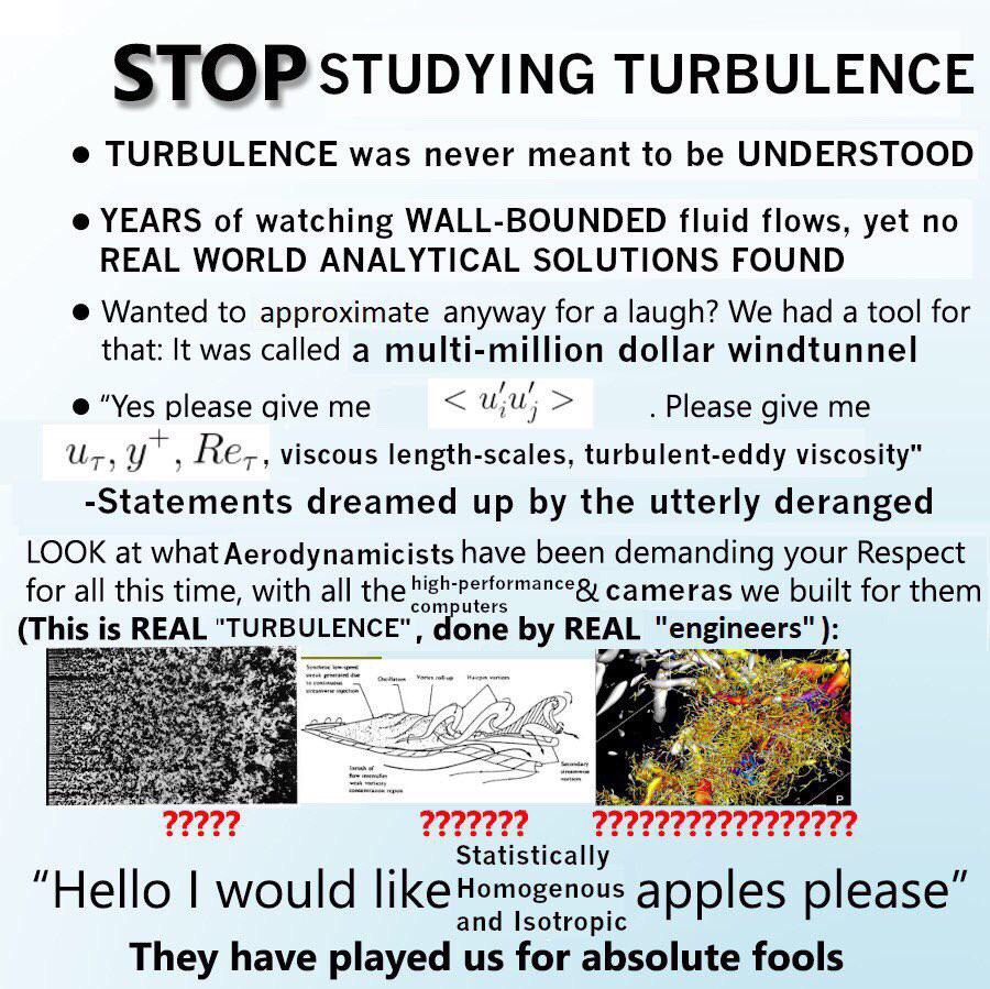 STOP STUDYING TURBULENCE TURBULENCE was never meant to be UNDERSTOOD YEARS of watching WALL-BOUNDED fluid flows, yet no REAL WORLD ANALYTICAL SOLUTIONS FOUND Wanted to approximate anyway for a laugh? 