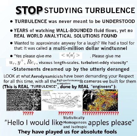 STOP STUDYING TURBULENCE TURBULENCE was never meant to be UNDERSTOOD YEARS of watching WALL-BOUNDED fluid flows, yet no REAL WORLD ANALYTICAL SOLUTIONS FOUND Wanted to approximate anyway for a laugh? 