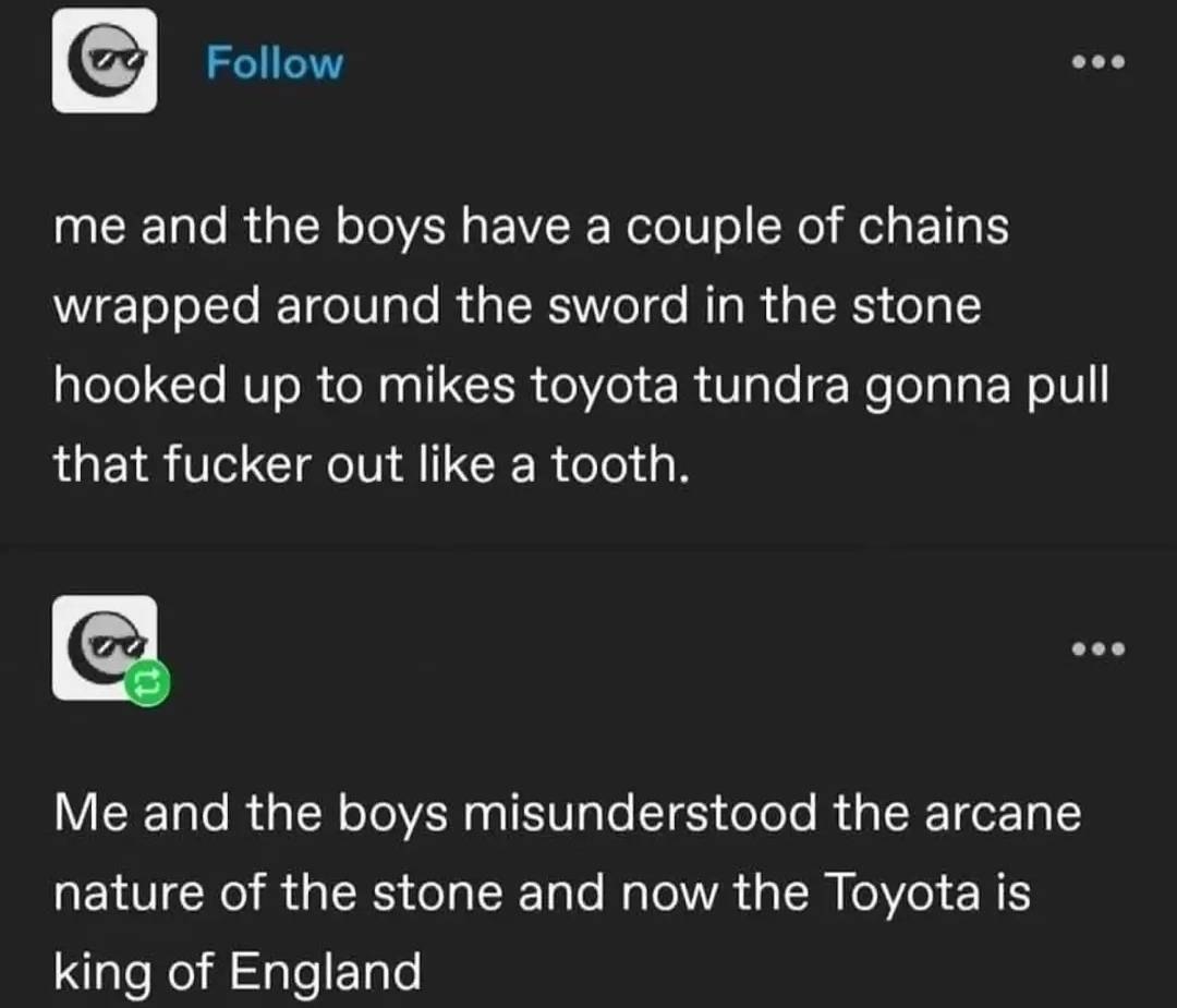 me and the boys have а couple of chains wrapped around the sword in the stone hooked up to mikes toyota tundra gonna pull that fucker out like a tooth. Me and the boys misunderstood the arcane nature 
