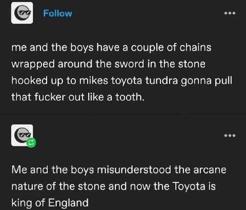 me and the boys have а couple of chains wrapped around the sword in the stone hooked up to mikes toyota tundra gonna pull that fucker out like a tooth. Me and the boys misunderstood the arcane nature 