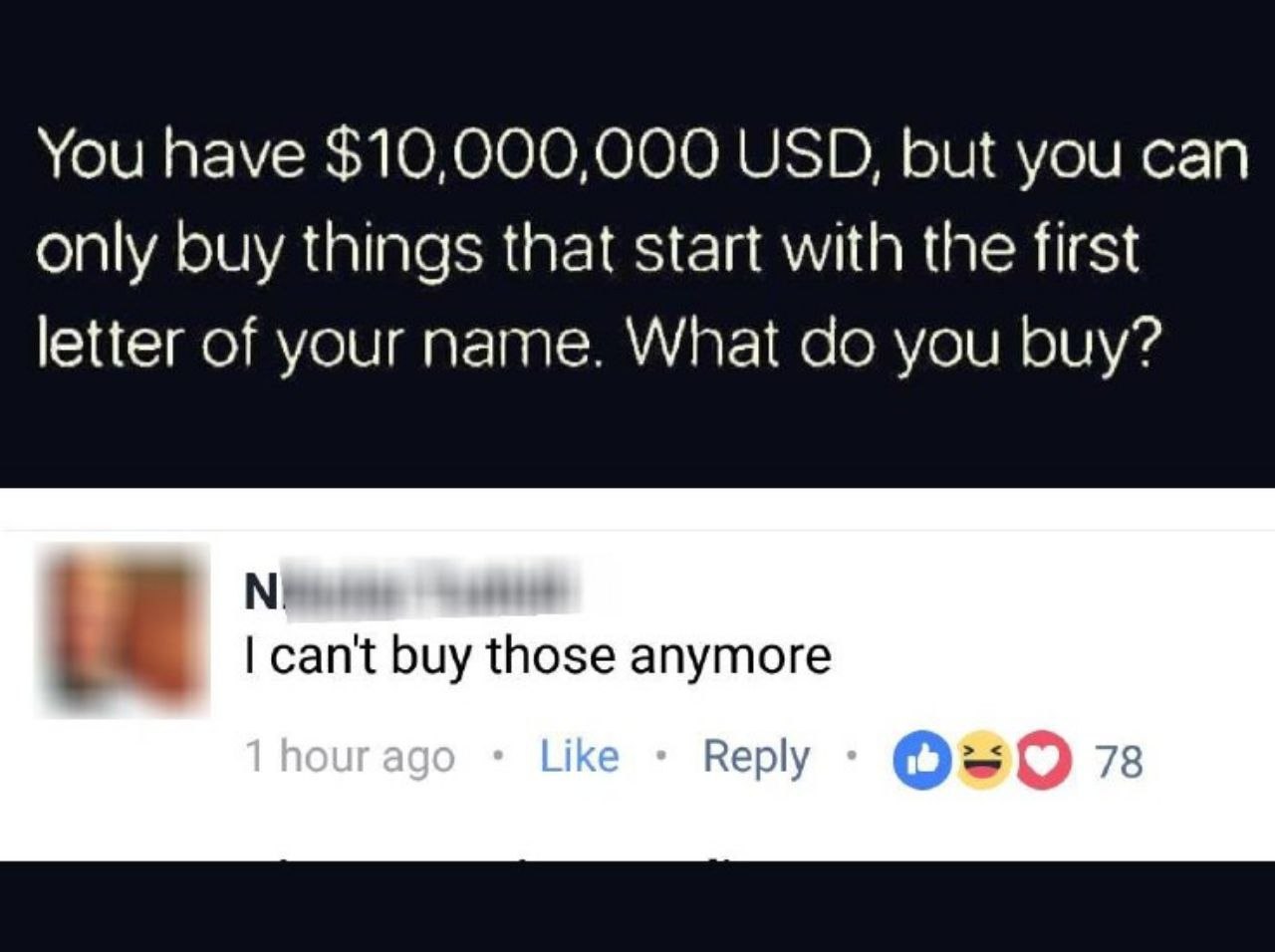 You have $10,000,000 USD, but you can only buy things that start with the first letter of your name. What you buy? can't buy those anymore Reply 78