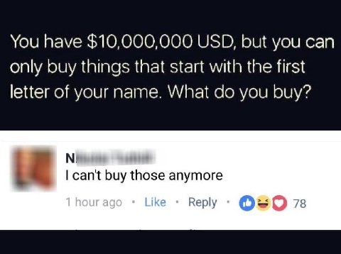You have $10,000,000 USD, but you can only buy things that start with the first letter of your name. What you buy? can't buy those anymore Reply 78